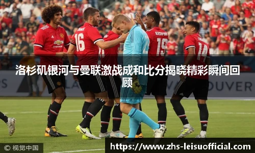 洛杉矶银河与曼联激战成和比分揭晓精彩瞬间回顾