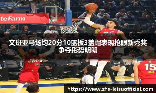 文班亚马场均20分10篮板3盖帽表现抢眼新秀奖争夺形势明朗