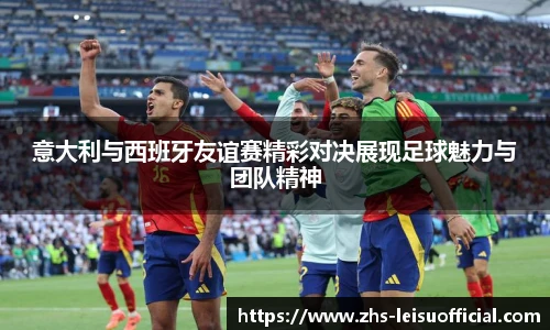 意大利与西班牙友谊赛精彩对决展现足球魅力与团队精神