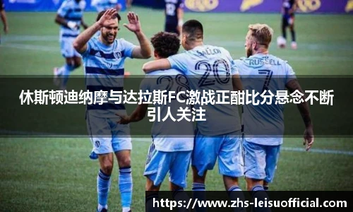 休斯顿迪纳摩与达拉斯FC激战正酣比分悬念不断引人关注