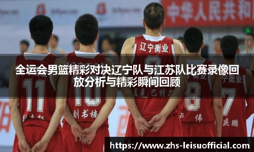 全运会男篮精彩对决辽宁队与江苏队比赛录像回放分析与精彩瞬间回顾